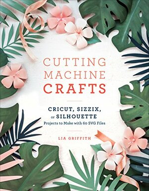 The Craft of the Cut: The Essential Maker's Guide to Your Cricut, Silhouette, or Brother Cutting Machine by Lia Griffith