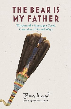 The Bear Is My Father: Indigenous Wisdom of a Muscogee Creek Caretaker of Sacred Ways by Bear Heart, Reginah Waterspirit