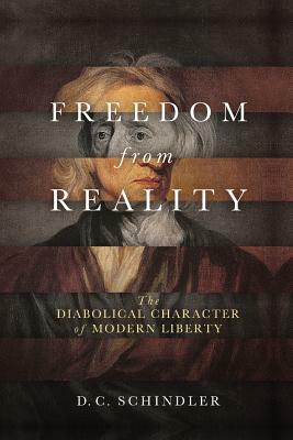 Freedom from Reality: The Diabolical Character of Modern Liberty by D.C. Schindler
