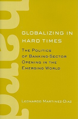 Globalizing in Hard Times: The Politics of Banking-Sector Opening in the Emerging World by Leonardo Martinez-Diaz