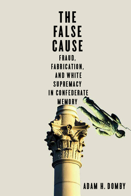 The False Cause: Fraud, Fabrication, and White Supremacy in Confederate Memory by Adam H. Domby