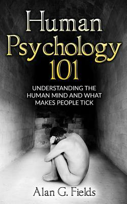 Human Psychology 101: Understanding The Human Mind And What Makes People Tick by Alan G. Fields