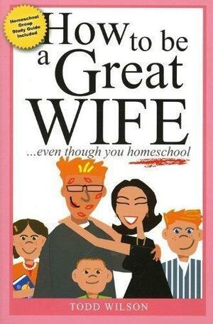 How To Be A Great Wife Even Though You Homeschool by Todd Wilson, Todd Wilson