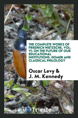 The Complete Works of Friedrich Nietzsche, Vol. VI: On the Future of Our Educational Institutions, Homer and Classical Philology by Oscar Levy, John McFarland Kennedy