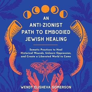 An Anti-Zionist Path to Embodied Jewish Healing: Somatic Practices to Heal Historical Wounds, Unlearn Oppression, and Create a Liberated World to Come by Wendy Elisheva Somerson