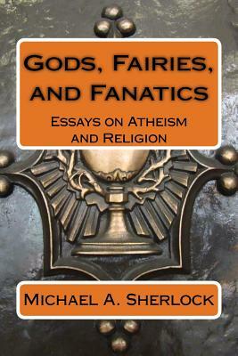 Gods, Fairies, and Fanatics: Essays on Atheism and Religion by Michael a. Sherlock