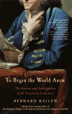 To Begin the World Anew: The Genius and Ambiguities of the American Founders by Bernard Bailyn