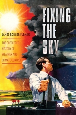 Fixing the Sky: The Checkered History of Weather and Climate Control by James Fleming