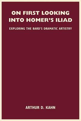 On First Looking Into Homer's Iliad: Exploring the Bard's Dramatic Artistry by Arthur D. Kahn