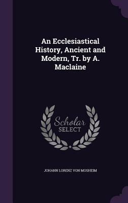 An Ecclesiastical History, Ancient and Modern, Tr. by A. MacLaine by Johann Lorenz Von Mosheim