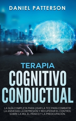 Terapia Cognitivo-Conductual: La Guía Completa para Usar la TCC para Combatir la Ansiedad, la Depresión y Recuperar el Control sobre la Ira, el Páni by Daniel Patterson