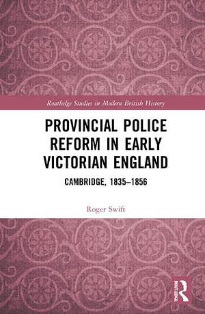 Provincial Police Reform in Early Victorian England: Cambridge, 1835-1856 by Roger Swift