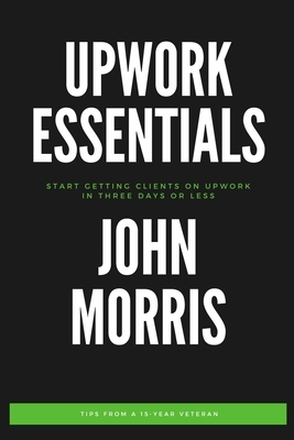 Upwork Essentials: Start Getting Clients On Upwork In Three Days or Less by John Morris