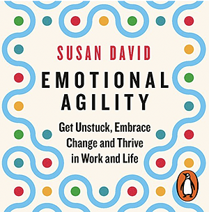 Emotional Agility: Get Unstuck, Embrace Change and Thrive in Work and Life by Susan David