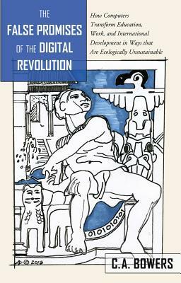 The False Promises of the Digital Revolution; How Computers transform Education, Work, and International Development in Ways that are Ecologically Uns by C. a. Bowers