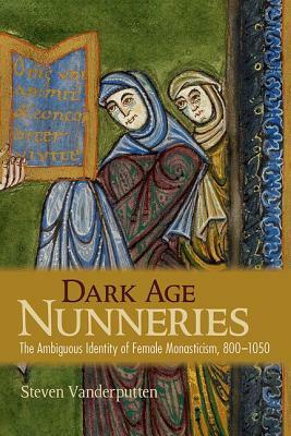 Dark Age Nunneries: The Ambiguous Identity of Female Monasticism, 800-1050 by Steven Vanderputten