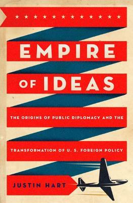 Empire of Ideas: The Origins of Public Diplomacy and the Transformation of U. S. Foreign Policy by Justin Hart
