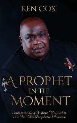 A Prophet In The Moment: Understanding Where You Are At In The Prophetic Process by Ken Cox