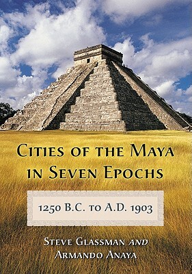 Cities of the Maya in Seven Epochs, 1250 B.C. to A.D. 1903 by Armando Anaya, Steve Glassman