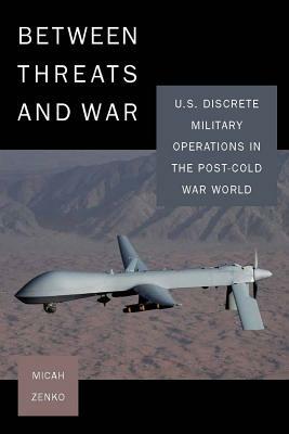 Between Threats and War: U.S. Discrete Military Operations in the Post-Cold War World by Micah Zenko