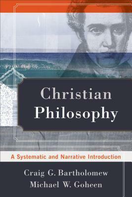 Christian Philosophy: A Systematic and Narrative Introduction by Michael W. Goheen, Craig G. Bartholomew