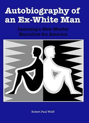Autobiography of an Ex-White Man: Learning a New Master Narrative for America by Robert Paul Wolff