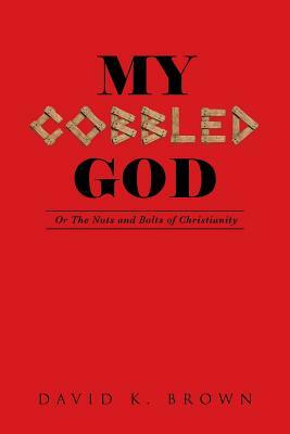 My Cobbled God: Or the Nuts and Bolts of Christianity by David K. Brown