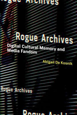 Rogue Archives: Digital Cultural Memory and Media Fandom by Abigail De Kosnik