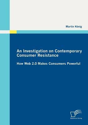 An Investigation on Contemporary Consumer Resistance: How Web 2.0 Makes Consumers Powerful by Martin König