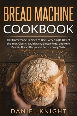 Bread Machine Cookbook: 100 Homemade Recipes to Use Every Single Day of the Years. Classic, Multigrain, Gluten-Free and High Protein Bread Rec by Daniel Knight