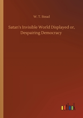 Satan's Invisible World Displayed or, Despairing Democracy by W. T. Stead