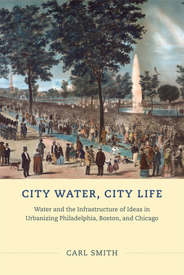 City Water, City Life: Water and the Infrastructure of Ideas in Urbanizing Philadelphia, Boston, and Chicago by Carl Smith