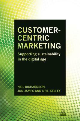 Customer-Centric Marketing: Supporting Sustainability in the Digital Age by Neil Kelley, Neil Richardson, Jon James