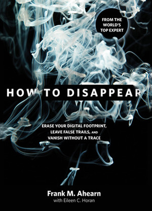 How to Disappear: Erase your Digital Footprint, Leave False Trails, and Vanish without A Trace by Eileen C. Horan, Frank M. Ahearn