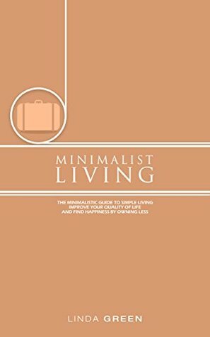 Minimalist Living: The Minimalist Guide To Simple Living - Declutter Your Home To Organize, Reduce Stress & Improve Your Quality Of Life Through Minimalism (decluttering, happiness, simplicity) by Linda Green