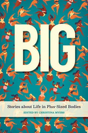 Big: Stories about Life in Plus-Sized Bodies by Shadoe Ball, Amanda Scriver, Heather van Mil, Susan Alexander, Rabbit Richards, Sonja Boon, Jennifer Pownall, Jo Jefferson, Cassie Stocks, Christina Myers, Katy Weicker, Simone Blais, Layla Cameron, Tara Mandarano, Emily Allan, Sally Quon, Lynne Jones, Elizabeth Cook, Tracy Manrell, Jen Arbo, Caroline Many, Jessie Blair, Heather M. Jones, Rohini Bannerjee, Andrea Hansell, Cate Root