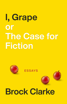 I, Grape; Or the Case for Fiction: Essays by Brock Clarke
