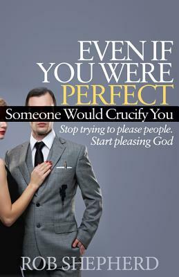 Even If You Were Perfect, Someone Would Crucify You: Stop Trying to Please People. Start Pleasing God by Rob Shepherd