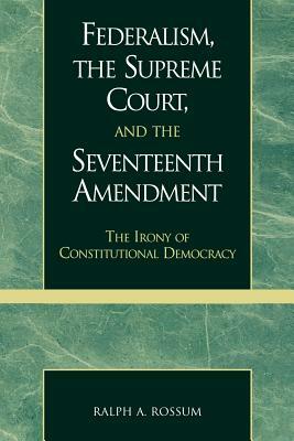 Federalism, the Supreme Court, and the Seventeenth Amendment: The Irony of Constitutional Democracy by Ralph a. Rossum