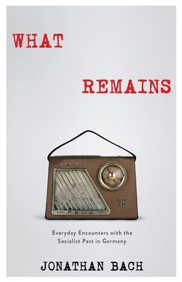 What Remains: Everyday Encounters with the Socialist Past in Germany by Jonathan Bach