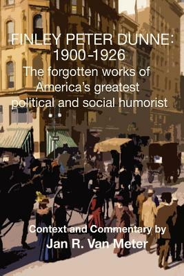 Finley Peter Dunne: 1900-1926: The Forgotten Works of Finley Peter Dunne, America's Greatest Political and Social Humorist by Jan R. Van Meter, Finley Peter Dunne