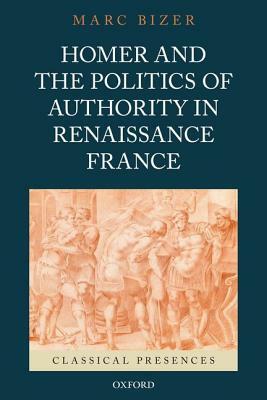 Homer and the Politics of Authority in Renaissance France by Marc Bizer