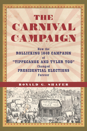 The Carnival Campaign: How the Rollicking 1840 Campaign of "Tippecanoe and Tyler Too" Changed Presidential Elections Forever by Ronald G. Shafer