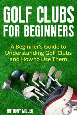 Golf Clubs for Beginners: A Beginner's Guide to Understanding Golf Clubs and How to Use Them by Anthony Miller