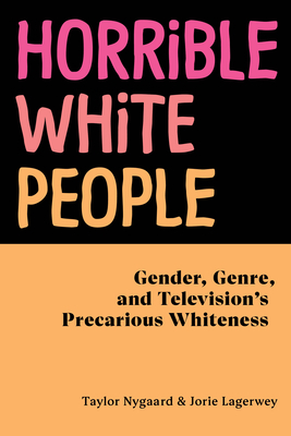 Horrible White People: Gender, Genre, and Television's Precarious Whiteness by Jorie Lagerwey, Taylor Nygaard