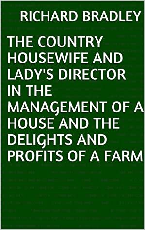 The Country Housewife and Lady's Director in the Management of a House and the Delights and Profits of a Farm by Richard Bradley