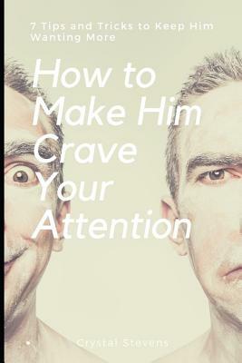 How to Make Him Crave Your Attention: 7 Tips and Tricks to Keep Him Wanting More by Crystal Stevens