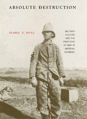 Absolute Destruction: Military Culture and the Practices of War in Imperial Germany by Isabel V. Hull