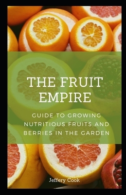 The Fruit Empire: Guide to Growing Nutritious Fruits and Berries in the Garden by Jeffery Cook