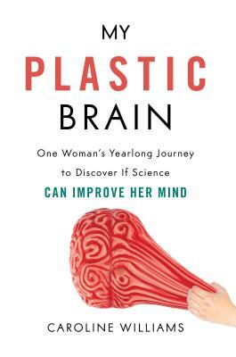 My Plastic Brain: One Woman's Yearlong Journey to Discover If Science Can Improve Her Mind by Caroline Williams